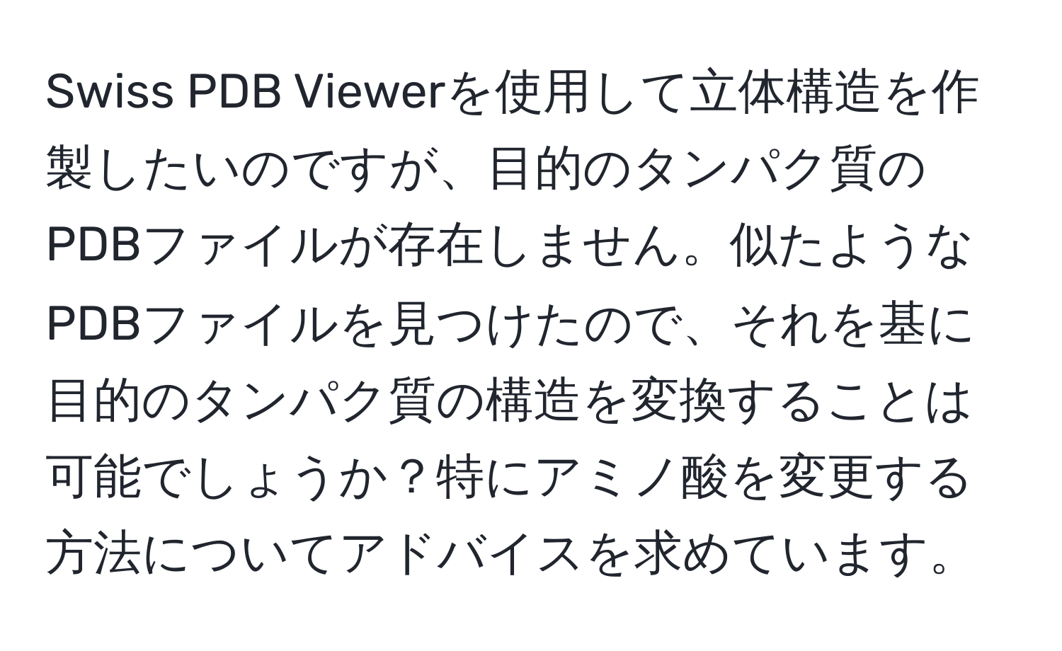 Swiss PDB Viewerを使用して立体構造を作製したいのですが、目的のタンパク質のPDBファイルが存在しません。似たようなPDBファイルを見つけたので、それを基に目的のタンパク質の構造を変換することは可能でしょうか？特にアミノ酸を変更する方法についてアドバイスを求めています。