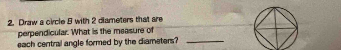 Draw a circle B with 2 diameters that are 
perpendicular. What is the measure of 
each central angle formed by the diameters?_