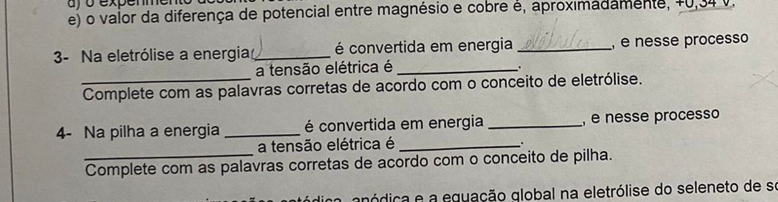 uy o expemmen 
e) o valor da diferença de potencial entre magnésio e cobre é, aproximadamente, +0,34 V. 
3- Na eletrólise a energia_ é convertida em energia _, é nesse processo 
a tensão elétrica é_ 
. 
_Complete com as palavras corretas de acordo com o conceito de eletrólise. 
4- Na pilha a energia _ é convertida em energia _, é nesse processo 
a tensão elétrica é_ 
. 
_Complete com as palavras corretas de acordo com o conceito de pilha. 
gnódica e a equação global na eletrólise do seleneto de se