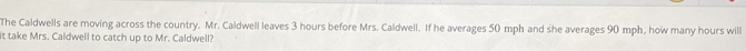 The Caldwells are moving across the country. Mr. Caldwell leaves 3 hours before Mrs. Caldwell. If he averages 50 mph and she averages 90 mph, how many hours will 
it take Mrs. Caldwell to catch up to Mr. Caldwell?