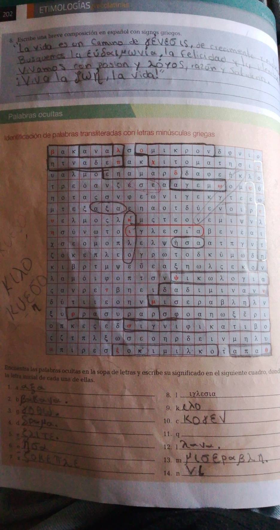 202 
ETIMOLOGÍAS 
_ 
8 Escribe una breve composición en español con signos griegos. 
_ 
_ 
_ 
_ 
Palabras ocuitas 
Identificaci palabras transliteradas con letras minúsculas griegas 
Encuentra las palabras ocultas en la sopa de letras y escribe su significado en el siguiente cuadro, dond 
la letra inicial de cada una de ellas. 
1. a 
_ 
8. 1_ 
_ 
2 b 
3. g_ 
9.k_ 
4. d 
_ 
10. c_ 
5. _ 
11. q_ 
6 e_ 12. l_ 
7 2 _13. m_ 
14. n_