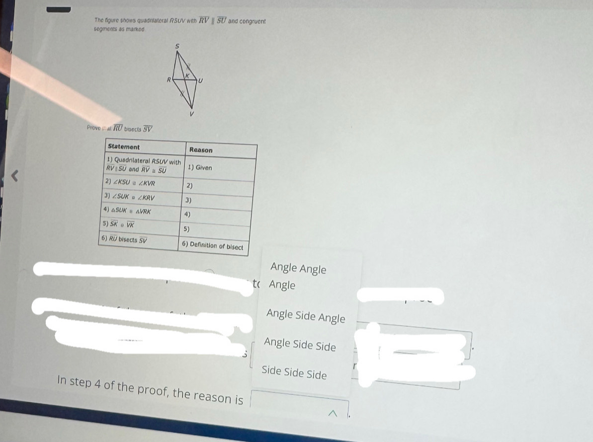 The figure shows quadniiateral RSUV with overline RVparallel overline SU and congruent
segments as marked
s
R K
U
V
Promo D al overline RU bisects overline SV
Statement Reason
1) Quadrilateral RSUV with
overline RVparallel overline SU and overline RV overline SU 1) Given
2) ∠ KSU ∠ KVR 2)
3) ∠ SUK=∠ KRV 3)
4) △ SUK≌ △ VRK 4)
5) overline SK· overline VK 5)
6) overline RU sec tsoverline SV 6) Definition of bisect
Angle Angle
t ( Angle
Angle Side Angle
Angle Side Side
Side Side Side
In step 4 of the proof, the reason is