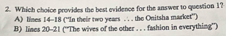 Which choice provides the best evidence for the answer to question 1?
A) lines 14-18 (“In their two years.. . the Onitsha market”)
B) lines 20-21 (“The wives of the other . . . fashion in everything”)