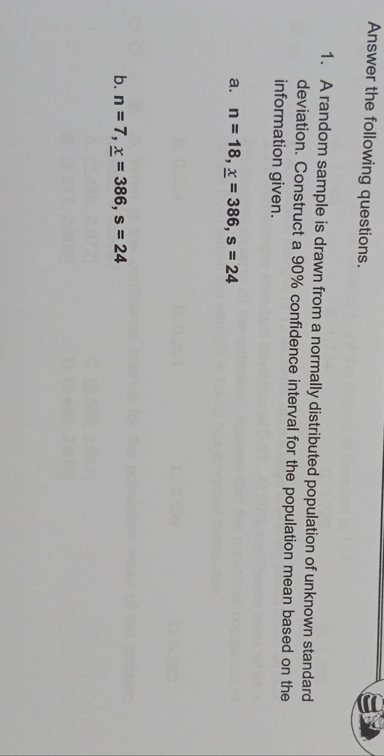 Answer the following questions. 
1. A random sample is drawn from a normally distributed population of unknown standard 
deviation. Construct a 90% confidence interval for the population mean based on the 
information given. 
a. n=18, _ x=386, s=24
b. n=7, _ x=386, s=24