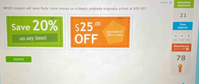 Videa ⑥ Questions 
answered 
Which coupon will save Rudy more money on a beach umbrella originally priced at $99.80?
21
Time 
elapsed 
Save 20% S 25^(.00) purchases of 50
on any item! OFF $90 or more 
0 04
14 MC 
out of 100 j SmartScore 
Submit
78
8