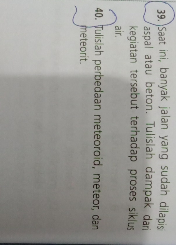 39.)Saat ini, banyak jalan yang sudah dilapisi 
aspal atau beton. Tulislah dampak dari 
kegiatan tersebut terhadap proses siklus 
air. 
40. Tulislah perbedaan meteoroid, meteor, dan 
meteorit.