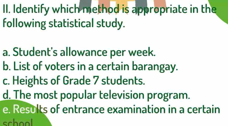 Identify which method is appropriate in the
following statistical study.
a. Student’s allowance per week.
b. List of voters in a certain barangay.
c. Heights of Grade 7 students.
d. The most popular television program.
e. Results of entrance examination in a certain
school