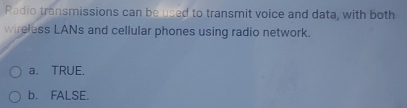 Radio transmissions can be used to transmit voice and data, with both
wireless LANs and cellular phones using radio network.
a. TRUE.
b. FALSE.