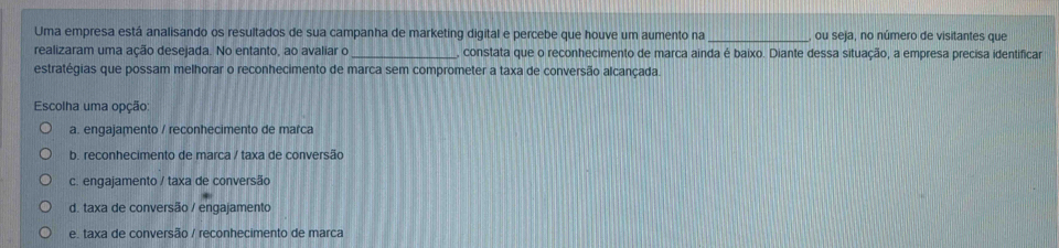 Uma empresa está analisando os resultados de sua campanha de marketing digital e percebe que houve um aumento na _ou seja, no número de visitantes que
realizaram uma ação desejada. No entanto, ao avaliar o _, constata que o reconhecimento de marca ainda é baixo. Diante dessa situação, a empresa precisa identificar
estratégias que possam melhorar o reconhecimento de marca sem comprometer a taxa de conversão alcançada.
Escolha uma opção:
a. engajamento / reconhecimento de marca
b. reconhecimento de marca / taxa de conversão
c. engajamento / taxa de conversão
d. taxa de conversão / engajamento
e. taxa de conversão / reconhecimento de marca