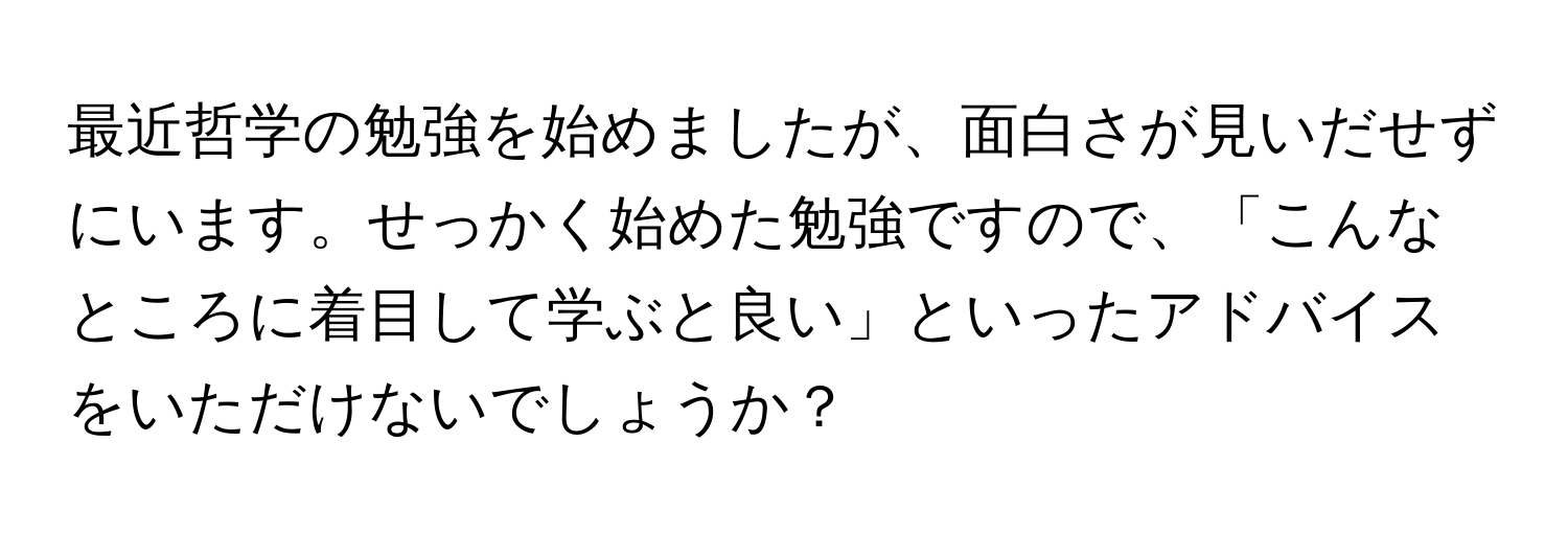 最近哲学の勉強を始めましたが、面白さが見いだせずにいます。せっかく始めた勉強ですので、「こんなところに着目して学ぶと良い」といったアドバイスをいただけないでしょうか？