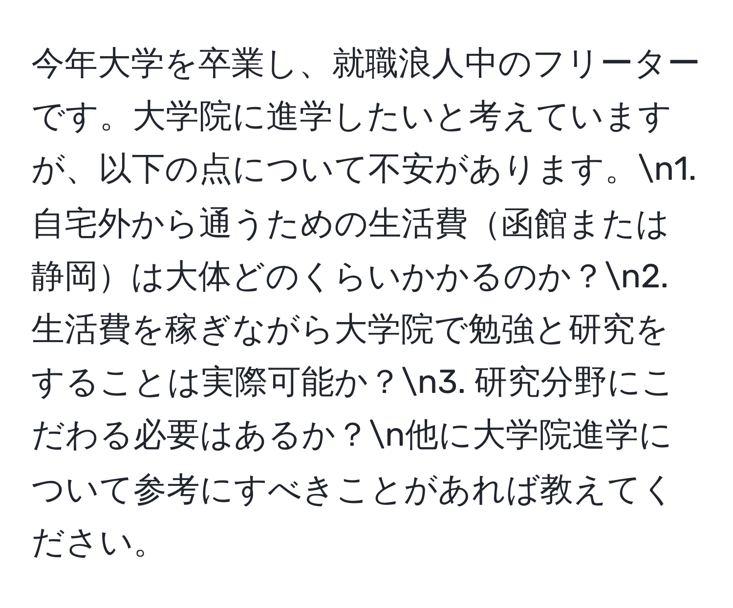 今年大学を卒業し、就職浪人中のフリーターです。大学院に進学したいと考えていますが、以下の点について不安があります。n1. 自宅外から通うための生活費函館または静岡は大体どのくらいかかるのか？n2. 生活費を稼ぎながら大学院で勉強と研究をすることは実際可能か？n3. 研究分野にこだわる必要はあるか？n他に大学院進学について参考にすべきことがあれば教えてください。