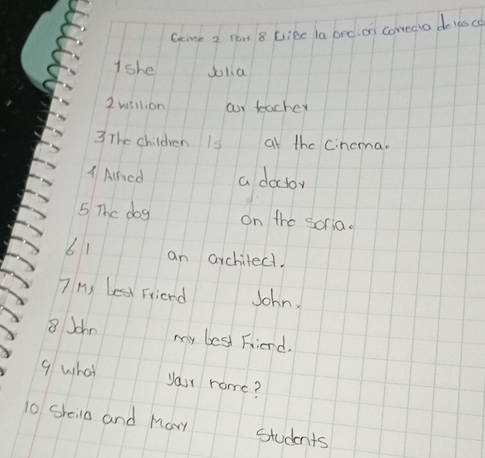 Goirse 2 ron 8 EliBe la brdion cowedio de lasco 
Ishe dolia 
2 willion our teacher 
3 The children Is at the Cincma. 
A Airved a doctoy 
5 The dog on the soria. 
61 
an architect. 
7 M) e Friend John. 
8 John my best Friend. 
9 what your rome? 
10 Sheila and Mary Students