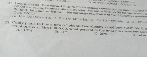 3,600=n D. (6,452-4,956)+3,600=n * 4,956)-3,600=n
31. Last weekend, Dan earned Php 75.00 for selling newspaper on Saturday and F
60.00 for selling Sampaguita on Sunday. He spent Php 80.00 for his school n
CORRECT?
To find the amount left from his carnings (E), which of the following equation
A. E=(75+60)-80,B. E=(75-60)-80.C E=80+(75-60).D.E=80-
32. Cindy plans to buy a new cellphone. She already saved Php 1,040.00. If t
cellphone cost Php 8,000.00, what percent of the total price was her savi
A. 13% B. 15% C. 25% D. 30%