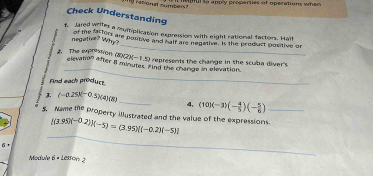 it heipful to apply properties of operations when 
ng rational numbers? 
Check Understanding 
1. Jared writes a multiplication expression with eight rational factors. Half 
_ 
of the factors are positive and half are negative. Is the product positive or 
negative? Why? 
_ 
2. The expression (8)(2)(−1.5) represents the change in the scuba diver's 
elevation after 8 minutes. Find the change in elevation. 
Find each product. 
3. (-0.25)(-0.5)(4)(8)
。 
_ 
4. (10)(-3)(- 4/5 )(- 5/6 )
5. Name the property illustrated and the value of the expressions._
[(3.95)(-0.2)](-5)=(3.95)[(-0.2)(-5)]
6 
_ 
Module 6 • Lesson 2