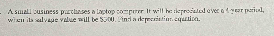 A small business purchases a laptop computer. It will be depreciated over a 4-year period, 
when its salvage value will be $300. Find a depreciation equation.