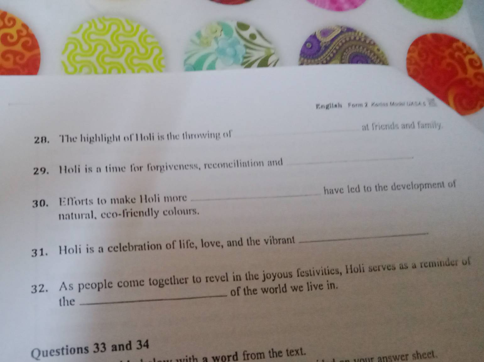 GC 
English Form 2 Korins Model UASA s 
_at friends and family. 
28. The highlight of Holi is the throwing of 
29. Holi is a time for forgiveness, reconciliation and 
_ 
30. Efforts to make Holi more _have led to the development of 
natural、eco-friendly colours. 
31. Holi is a celebration of life, love, and the vibrant 
_ 
_ 
32. As people come together to revel in the joyous festivities, Holi serves as a reminder of 
of the world we live in. 
the 
Questions 33 and 34 
with a word from the text. 
our answer sheet.