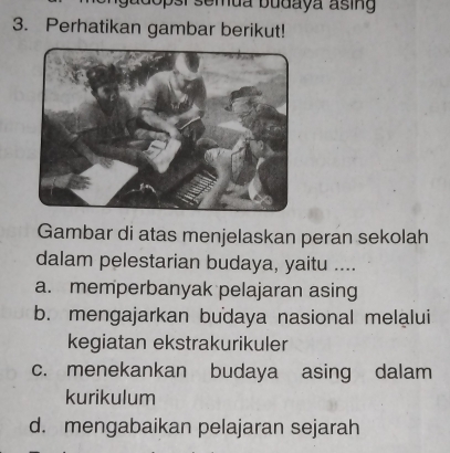 adopsi semua budaya asing 
3. Perhatikan gambar berikut!
Gambar di atas menjelaskan peran sekolah
dalam pelestarian budaya, yaitu ....
a. memperbanyak pelajaran asing
b. mengajarkan budaya nasional melalui
kegiatan ekstrakurikuler
c. menekankan budaya asing dalam
kurikulum
d. mengabaikan pelajaran sejarah