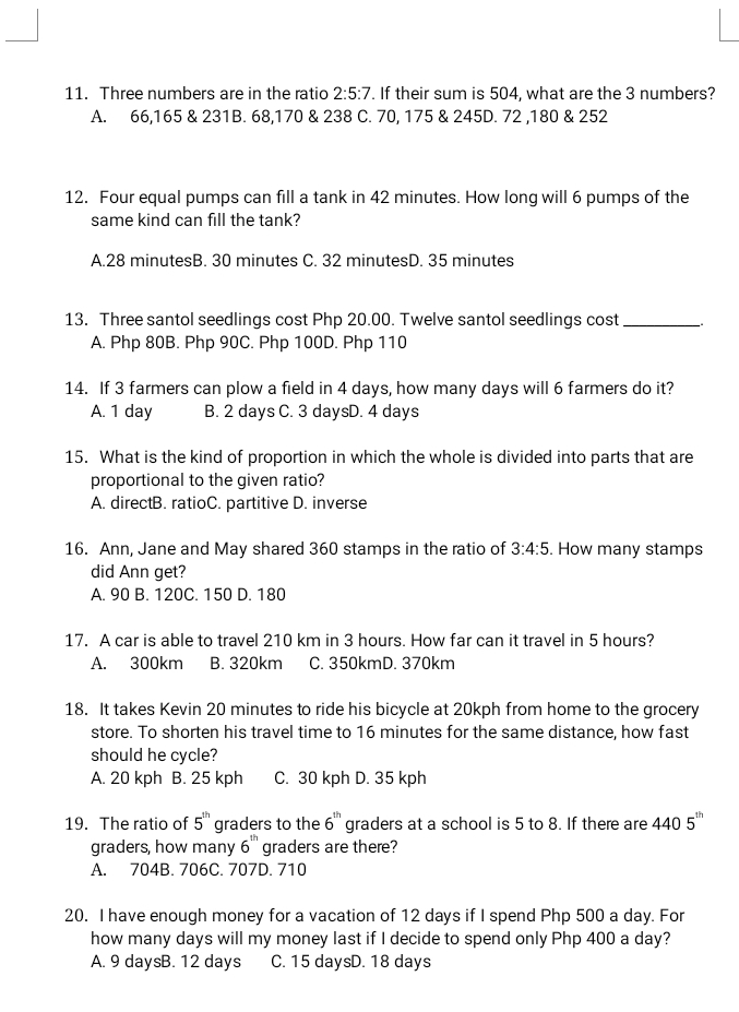 Three numbers are in the ratio 2:5:7. If their sum is 504, what are the 3 numbers?
A. 66,165 & 231B. 68, 170 & 238 C. 70, 175 & 245D. 72 , 180 & 252
12. Four equal pumps can fill a tank in 42 minutes. How long will 6 pumps of the
same kind can fill the tank?
A. 28 minutesB. 30 minutes C. 32 minutesD. 35 minutes
13. Three santol seedlings cost Php 20.00. Twelve santol seedlings cost_
A. Php 80B. Php 90C. Php 100D. Php 110
14. If 3 farmers can plow a field in 4 days, how many days will 6 farmers do it?
A. 1 day B. 2 days C. 3 daysD. 4 days
15. What is the kind of proportion in which the whole is divided into parts that are
proportional to the given ratio?
A. directB. ratioC. partitive D. inverse
16. Ann, Jane and May shared 360 stamps in the ratio of 3:4:5 How many stamps
did Ann get?
A. 90 B. 120C. 150 D. 180
17. A car is able to travel 210 km in 3 hours. How far can it travel in 5 hours?
A. 300km B. 320km C. 350kmD. 370km
18. It takes Kevin 20 minutes to ride his bicycle at 20kph from home to the grocery
store. To shorten his travel time to 16 minutes for the same distance, how fast
should he cycle?
A. 20 kph B. 25 kph C. 30 kph D. 35 kph
19. The ratio of 5^(th) graders to the 6^(th) graders at a school is 5 to 8. If there are 4405^(th)
graders, how many 6^(th) graders are there?
A. 704B. 706C. 707D. 710
20. I have enough money for a vacation of 12 days if I spend Php 500 a day. For
how many days will my money last if I decide to spend only Php 400 a day?
A. 9 daysB. 12 days C. 15 daysD. 18 days