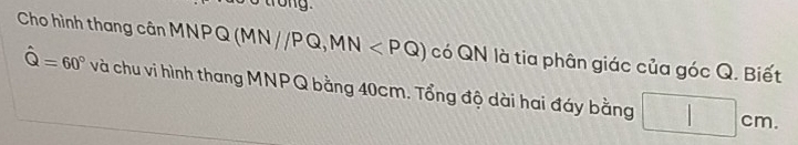 trong . 
Cho hình thang cân MNPQ (MN//PQ, MN có QN là tia phân giác của góc Q. Biết
hat Q=60° và chu vi hình thang MNPQ bằng 40cm. Tổng độ dài hai đáy bằng □ cm.