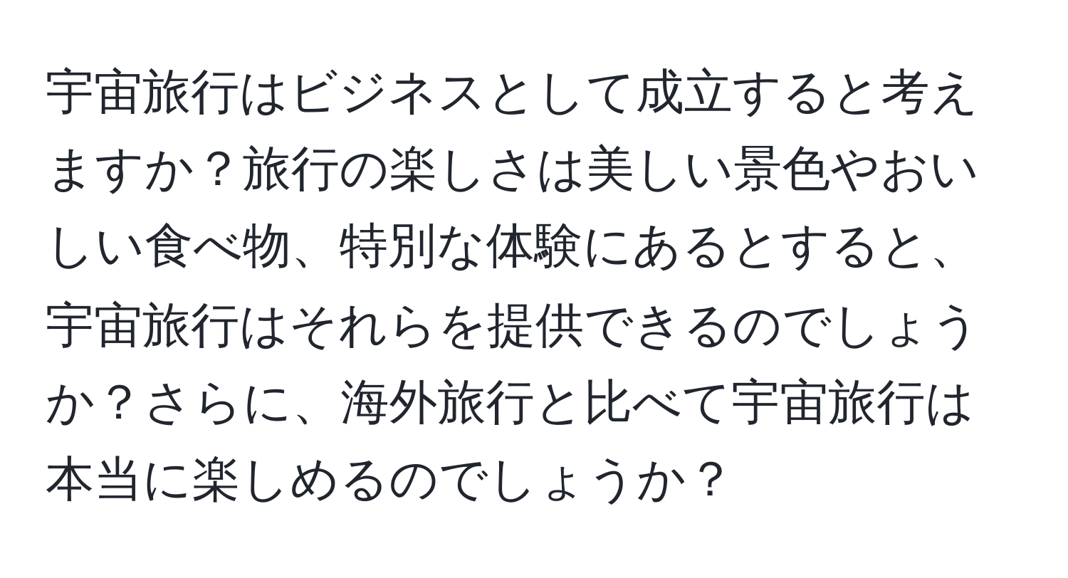 宇宙旅行はビジネスとして成立すると考えますか？旅行の楽しさは美しい景色やおいしい食べ物、特別な体験にあるとすると、宇宙旅行はそれらを提供できるのでしょうか？さらに、海外旅行と比べて宇宙旅行は本当に楽しめるのでしょうか？