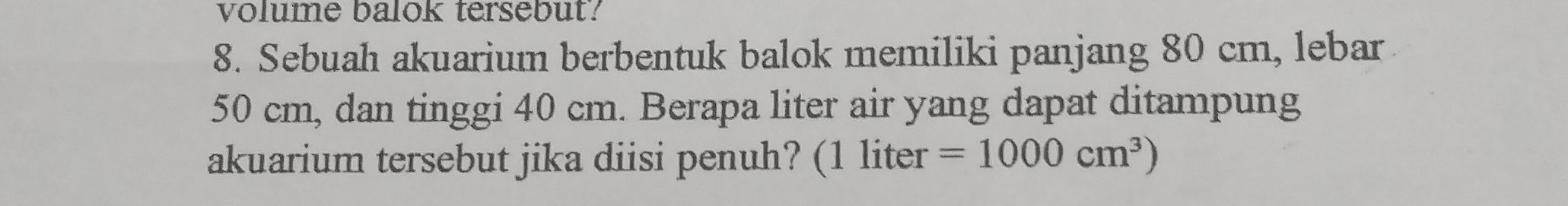 volume balok tersebut? 
8. Sebuah akuarium berbentuk balok memiliki panjang 80 cm, lebar
50 cm, dan tinggi 40 cm. Berapa liter air yang dapat ditampung 
akuarium tersebut jika diisi penuh? (1 liter =1000cm^3)