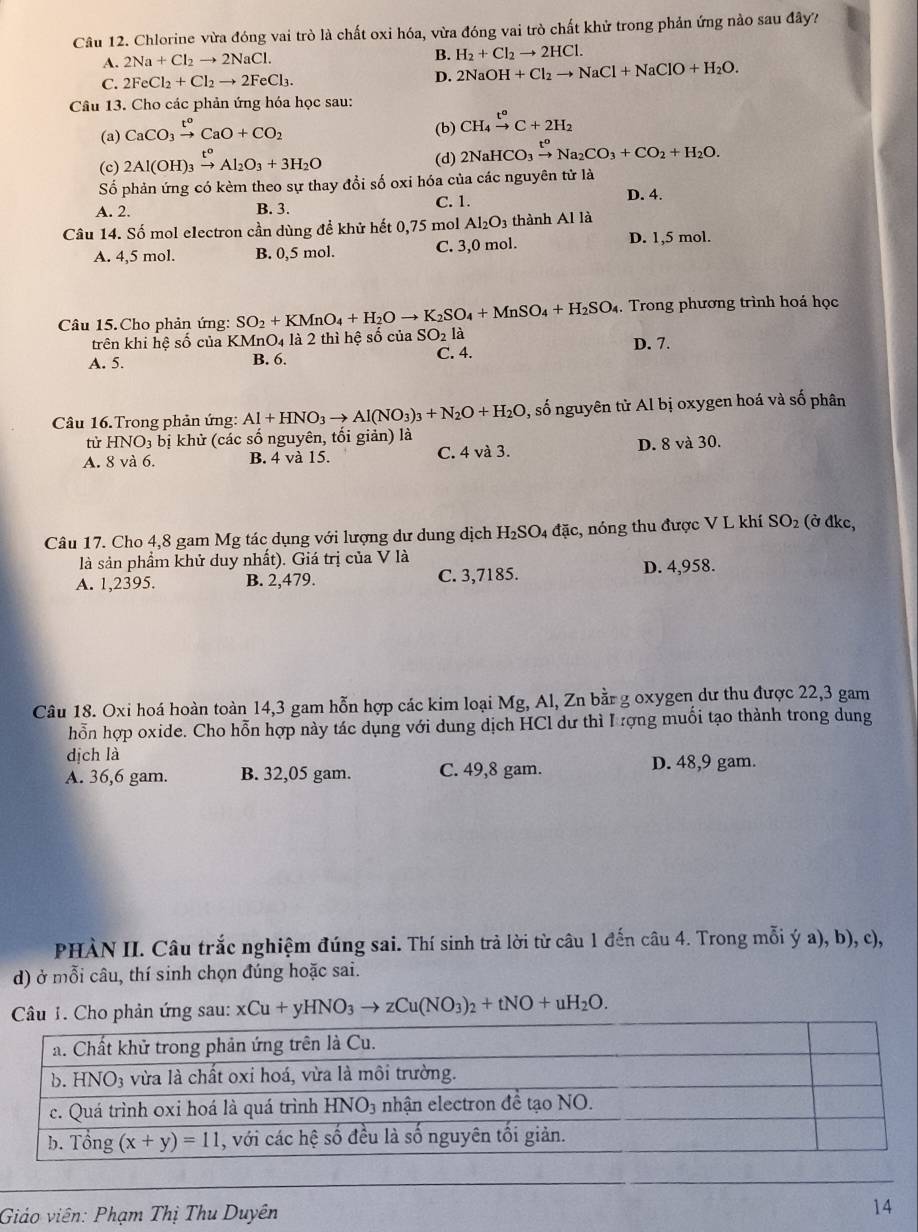 Chlorine vừa đóng vai trò là chất oxi hóa, vừa đóng vai trò chất khử trong phản ứng nào sau đây?
A. 2Na+Cl_2to 2NaCl.
B. H_2+Cl_2to 2HCl.
C. 2FeCl_2+Cl_2to 2FeCl_3. D. 2NaOH+Cl_2to NaCl+NaClO+H_2O.
Câu 13. Cho các phản ứng hóa học sau:
(a) CaCO_3xrightarrow t^oCaO+CO_2
(b) CH_4xrightarrow t°C+2H_2
(c) 2Al(OH)_3xrightarrow t^oAl_2O_3+3H_2O (d) 2NaHCO_3xrightarrow t^oNa_2CO_3+CO_2+H_2O.
Số phản ứng có kèm theo sự thay đổi số oxi hóa của các nguyên tử là
A. 2. B. 3. C. 1.
D. 4.
Câu 14. Số mol electron cần dùng đề khử hết 0,75 mol Al_2O_3 thành Al là D. 1,5 mol.
A. 4,5 mol. B. 0,5 mol. C. 3,0 mol.
Câu 15.Cho phản ứng: SO_2+KMnO_4+H_2Oto K_2SO_4+MnSO_4+H_2SO_4. Trong phương trình hoá học
trên khi hệ số của KMnO4 là 2 thì hệ số của SO_2 là
A. 5. B. 6. C. 4. D. 7.
Câu 16. Trong phản ứng: Al+HNO_3to Al(NO_3)_3+N_2O+H_2O , số nguyên tử Al bị oxygen hoá và số phân
từ HNO_3 bị khử (các số nguyên, tối giản) là
A. 8 và 6. B. 4 và 15. C. 4 và 3. D. 8 và 30.
Câu 17. Cho 4,8 gam Mg tác dụng với lượng dư dung dịch H_2SO 4 đặc, nóng thu được V L khí SO_2 (ở đkc,
là sản phẩm khử duy nhất). Giá trị của V là
A. 1,2395. B. 2,479. C. 3,7185. D. 4,958.
Câu 18. Oxi hoá hoàn toàn 14,3 gam hỗn hợp các kim loại Mg, Al, Zn bằr g oxygen dư thu được 22,3 gam
hỗn hợp oxide. Cho hỗn hợp này tác dụng với dung dịch HCl dư thì Iượng muối tạo thành trong dung
dịch là
A. 36,6 gam. B. 32,05 gam. C. 49,8 gam. D. 48,9 gam.
PHÀN II. Câu trắc nghiệm đúng sai. Thí sinh trả lời từ câu 1 đến câu 4. Trong mỗi ý a), b), c),
d) ở mỗi câu, thí sinh chọn đúng hoặc sai.
phản ứng sau: xCu+yHNO_3to zCu(NO_3)_2+tNO+uH_2O.
Giáo viên: Phạm Thị Thu Duyên
14