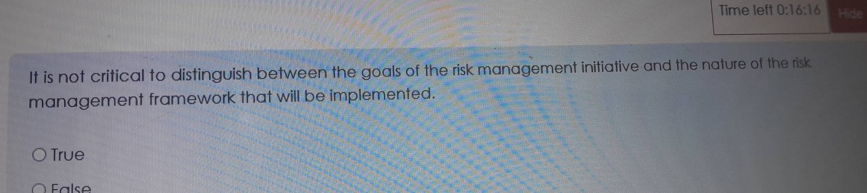 Time left 0:16:16 Hide
It is not critical to distinguish between the goals of the risk management initiative and the nature of the risk
management framework that will be implemented.
True
False