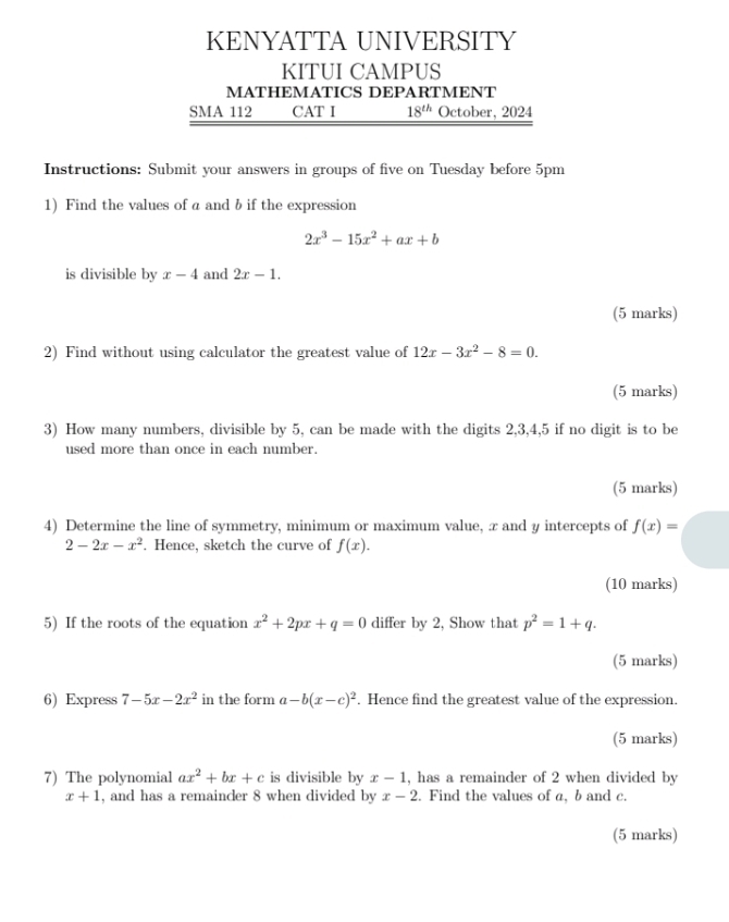 KENYATTA UNIVERSITY 
KITUI CAMPUS 
MATHEMATICS DEPARTMENT 
SMA 112 CAT I 18^(th) October, 2024 
Instructions: Submit your answers in groups of five on Tuesday before 5pm 
1) Find the values of a and b if the expression
2x^3-15x^2+ax+b
is divisible by x-4 and 2x-1. 
(5 marks) 
2) Find without using calculator the greatest value of 12x-3x^2-8=0. 
(5 marks) 
3) How many numbers, divisible by 5, can be made with the digits 2, 3, 4, 5 if no digit is to be 
used more than once in each number. 
(5 marks) 
4) Determine the line of symmetry, minimum or maximum value, x and y intercepts of f(x)=
2-2x-x^2. Hence, sketch the curve of f(x). 
(10 marks) 
5) If the roots of the equation x^2+2px+q=0 differ by 2, Show that p^2=1+q. 
(5 marks) 
6) Express 7-5x-2x^2 in the form a-b(x-c)^2. Hence find the greatest value of the expression. 
(5 marks) 
7) The polynomial ax^2+bx+c is divisible by x-1 , has a remainder of 2 when divided by
x+1 , and has a remainder 8 when divided by x-2. Find the values of a, b and c. 
(5 marks)