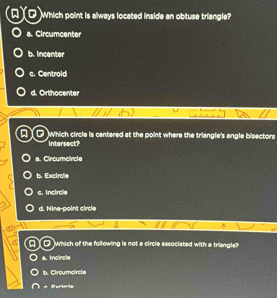 Which point is always located inside an obtuse triangle?
a. Circumcenter
b. Incenter
c. Centroid
d. Orthocenter
)Which circle is centered at the point where the triangle's angle bisectors
intersect?
a. Circumcircle
b. Excircle
c. Incircle
d. Nine-point circle
Which of the following is not a circle associated with a triangle?
a. Incircle
b. Circumcircle
c Evcircle