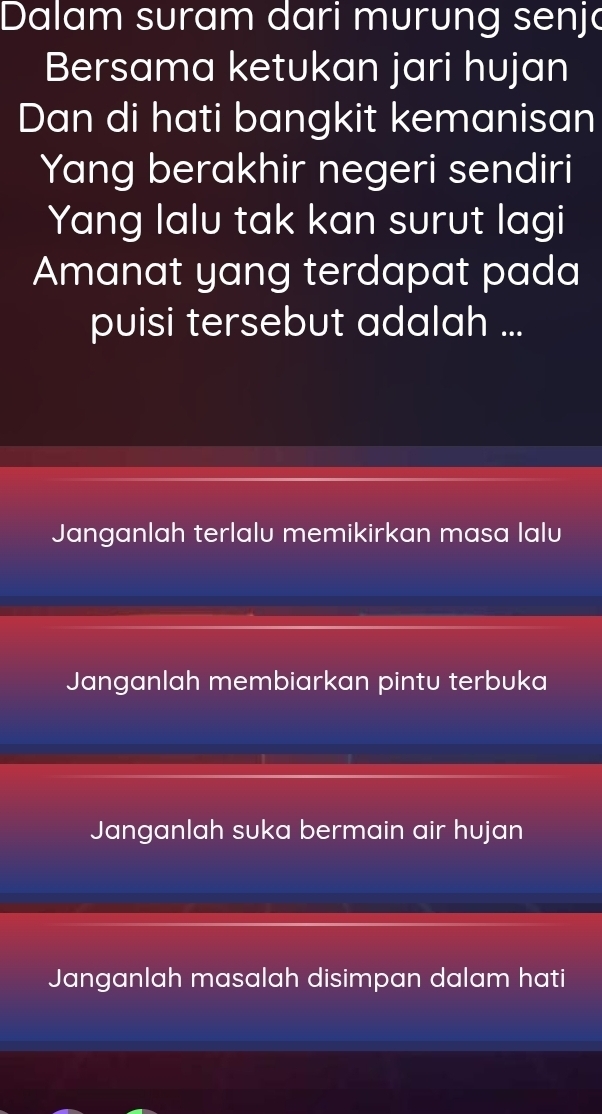 Dalam suram dari murung senjo
Bersama ketukan jari hujan
Dan di hati bangkit kemanisan
Yang berakhir negeri sendiri
Yang lalu tak kan surut lagi
Amanat yang terdapat pada
puisi tersebut adalah ...
Janganlah terlalu memikirkan masa lalu
Janganlah membiarkan pintu terbuka
Janganlah suka bermain air hujan
Janganlah masalah disimpan dalam hati