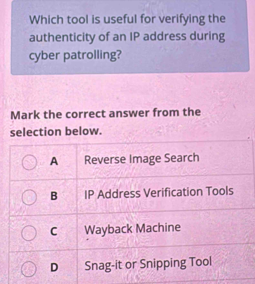 Which tool is useful for verifying the
authenticity of an IP address during
cyber patrolling?
Mark the correct answer from the
selection below.
A Reverse Image Search
B IP Address Verification Tools
C Wayback Machine
D Snag-it or Snipping Tool