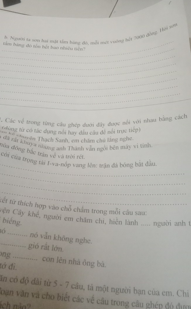 Người ta sơn hai mặt tấm bảng đó, mỗi mét vuống hết 7000 đồng. Hồi sơn 
_ 
tấm bảng đó tổn hết bao nhiêu tiền? 
_ 
_ 
_ 
_ 
_ 
_ 
_ 
H. Các về trong từng câu ghép dưới đây được nổi với nhau bằng cách 
(dùng từ có tác dụng nổi hay dấu câu để nổi trực tiếp) 
* kể chuyện Thạch Sanh, em chăm chủ lắng nghe. 
là đã rất khuya những anh Thành vẫn ngồi bên máy vi tính. 
nùa đông bắc tràn về và trời rét. 
_ 
còi của trọng tài I-va-nốp vang lên: trận đá bóng bắt đầu, 
_ 
_ 
_ 
tết từ thích hợp vào chỗ chấm trong mỗi câu sau: 
Cận Cây khế, người em chăm chi, hiền lành ..... người anh t 
biếng. 
16_ _nó vẫn không nghe. 
gió rất lớn. 
ong ............. con lên nhà ông bà. 
tớ đi. 
căn có độ dài từ 5 - 7 câu, tả một người bạn của em. Chi 
Toạn văn và cho biết các về câu trong câu ghép đó dựợ 
ích não?