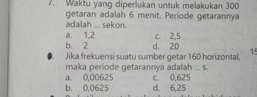 Waktu yang diperlukan untuk melakukan 300
getaran adalah 6 menit. Periode getarannya
adalah ... sekon.
a. 1, 2 c. 2, 5
b. 2 d. 20
15
Jika frekuensi suatu sumber getar 160 horizontal,
maka periode getarannya adalah ... s.
a. 0,00625 c. 0,625
b. 0,0625 d. 6,25