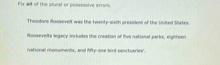 Fix all of the plural or possessive errors. 
Theodore Roosevelt was the twenty-sixth president of the United States. 
Roosevelts legacy includes the creation of five national parks, eighteen 
national monuments, and fifty-one bird sanctuaries'.