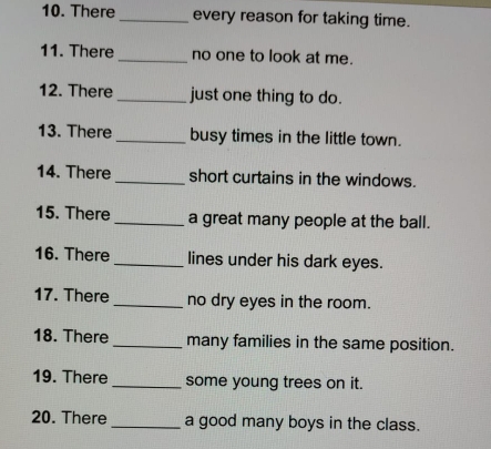 There _every reason for taking time. 
11. There _no one to look at me. 
12. There_ just one thing to do. 
13. There _busy times in the little town. 
14. There _short curtains in the windows. 
15. There _a great many people at the ball. 
16. There _lines under his dark eyes. 
17. There _no dry eyes in the room. 
18. There_ many families in the same position. 
19. There _some young trees on it. 
20. There _a good many boys in the class.