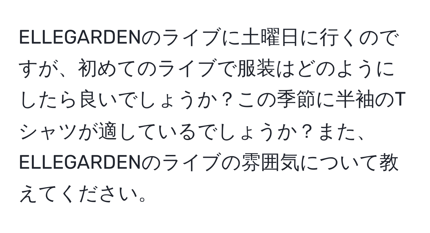 ELLEGARDENのライブに土曜日に行くのですが、初めてのライブで服装はどのようにしたら良いでしょうか？この季節に半袖のTシャツが適しているでしょうか？また、ELLEGARDENのライブの雰囲気について教えてください。