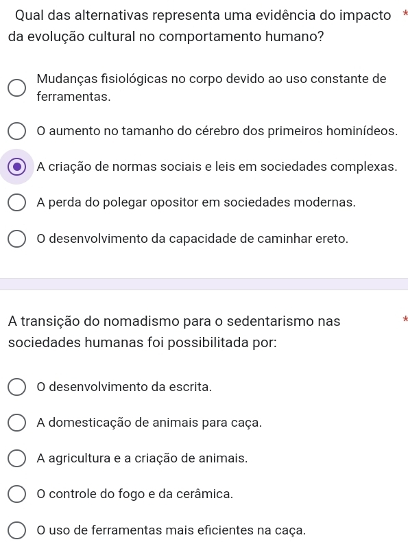 Qual das alternativas representa uma evidência do impacto*
da evolução cultural no comportamento humano?
Mudanças fisiológicas no corpo devido ao uso constante de
ferramentas.
O aumento no tamanho do cérebro dos primeiros hominídeos.
A criação de normas sociais e leis em sociedades complexas.
A perda do polegar opositor em sociedades modernas.
O desenvolvimento da capacidade de caminhar ereto.
A transição do nomadismo para o sedentarismo nas *
sociedades humanas foi possibilitada por:
O desenvolvimento da escrita.
A domesticação de animais para caça.
A agricultura e a criação de animais.
O controle do fogo e da cerâmica.
O uso de ferramentas mais eficientes na caça.