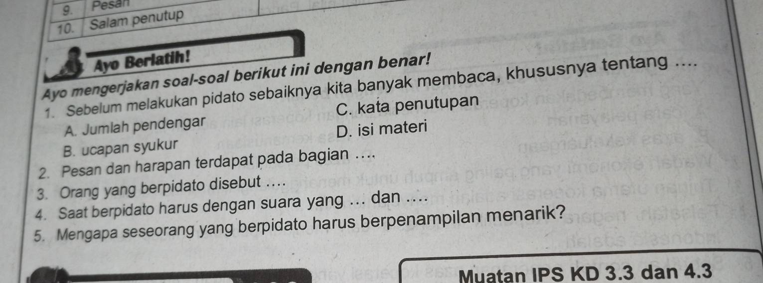 Pesan
10. Salam penutup
Ayo Berlatih!
Ayo mengerjakan soal-soal berikut ini dengan benar!
1. Sebelum melakukan pidato sebaiknya kita banyak membaca, khususnya tentang ....
A. Jumlah pendengar C. kata penutupan
B. ucapan syukur D. isi materi
2. Pesan dan harapan terdapat pada bagian ....
3. Orang yang berpidato disebut ....
4. Saat berpidato harus dengan suara yang ... dan ...
5. Mengapa seseorang yang berpidato harus berpenampilan menarik?
Muatan IPS KD 3.3 dan 4.3