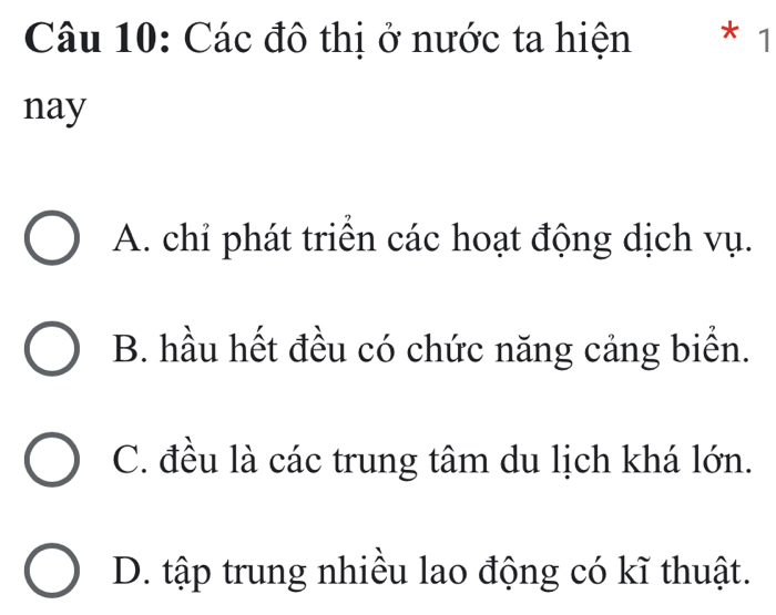 Các đô thị ở nước ta hiện * 1
nay
A. chỉ phát triển các hoạt động dịch vụ.
B. hầu hết đều có chức năng cảng biển.
C. đều là các trung tâm du lịch khá lớn.
D. tập trung nhiều lao động có kĩ thuật.