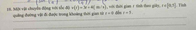 Một vật chuyển động với tốc độ v(t)=3t+4(m/s) , với thời gian ự tính theo giây, t∈ [0;5]. Tính 
_ 
quãng đường vật đi được trong khoảng thời gian từ t=0 đến t=5. 
_