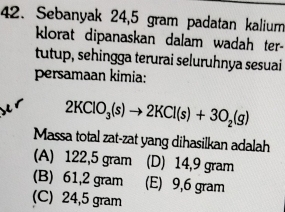 Sebanyak 24,5 gram padatan kalium
klorat dipanaskan dalam wadah ter-
tutup, sehingga terurai seluruhnya sesuai
persamaan kimia:
2KClO_3(s)to 2KCl(s)+3O_2(g)
Massa total zat-zat yang dihasilkan adalah
(A) 122,5 gram (D) 14,9 gram
(B) 61,2 gram (E) 9,6 gram
(C) 24,5 gram