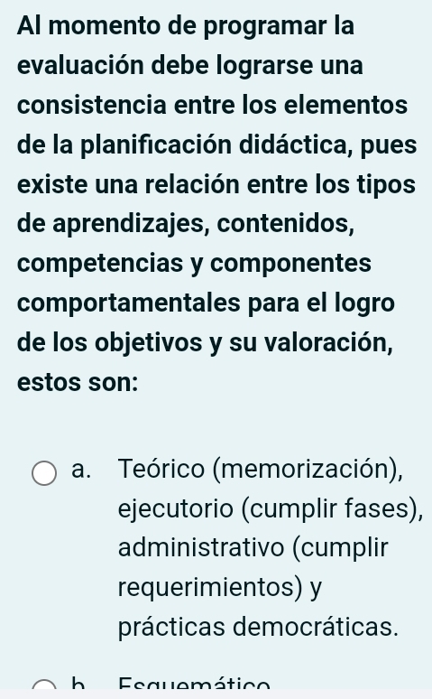 Al momento de programar la
evaluación debe lograrse una
consistencia entre los elementos
de la planificación didáctica, pues
existe una relación entre los tipos
de aprendizajes, contenidos,
competencias y componentes
comportamentales para el logro
de los objetivos y su valoración,
estos son:
a. Teórico (memorización),
ejecutorio (cumplir fases),
administrativo (cumplir
requerimientos) y
prácticas democráticas.
h Fequemátic