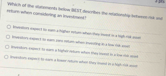 Which of the statements below BEST describes the relationship between risk and
return when considering an investment?
Investors expect to earn a higher return when they invest in a high risk asset
Investors expect to earn zero return when investing in a low risk asset
Investors expect to earn a higher return when they invest in a low risk asset
Investors expect to earn a lower return when they invest in a high risk asset