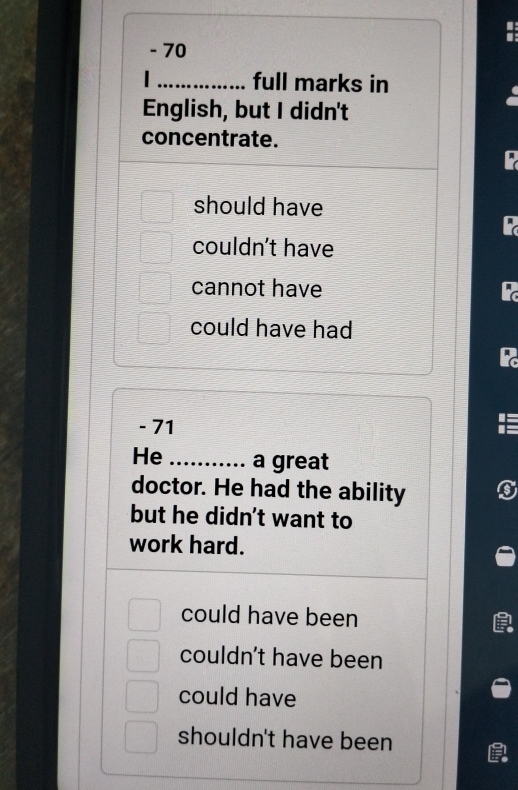 70
_full marks in
English, but I didn't
concentrate.
should have
couldn't have
cannot have
could have had
- 71
He _a great
doctor. He had the ability
but he didn't want to
work hard.
could have been
couldn't have been
could have
shouldn't have been