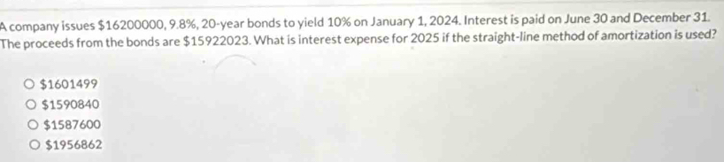 A company issues $16200000, 9.8%, 20-year bonds to yield 10% on January 1, 2024. Interest is paid on June 30 and December 31.
The proceeds from the bonds are $15922023. What is interest expense for 2025 if the straight-line method of amortization is used?
$1601499
$1590840
$1587600
$1956862