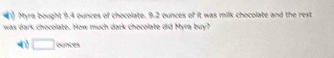 a Myra bought 9.4 ounces of chocolate. 9.2 ounces of it was milk chocolate and the rest 
was dark chocolate. How much dark chocolate did Myra buy?
□ ounces