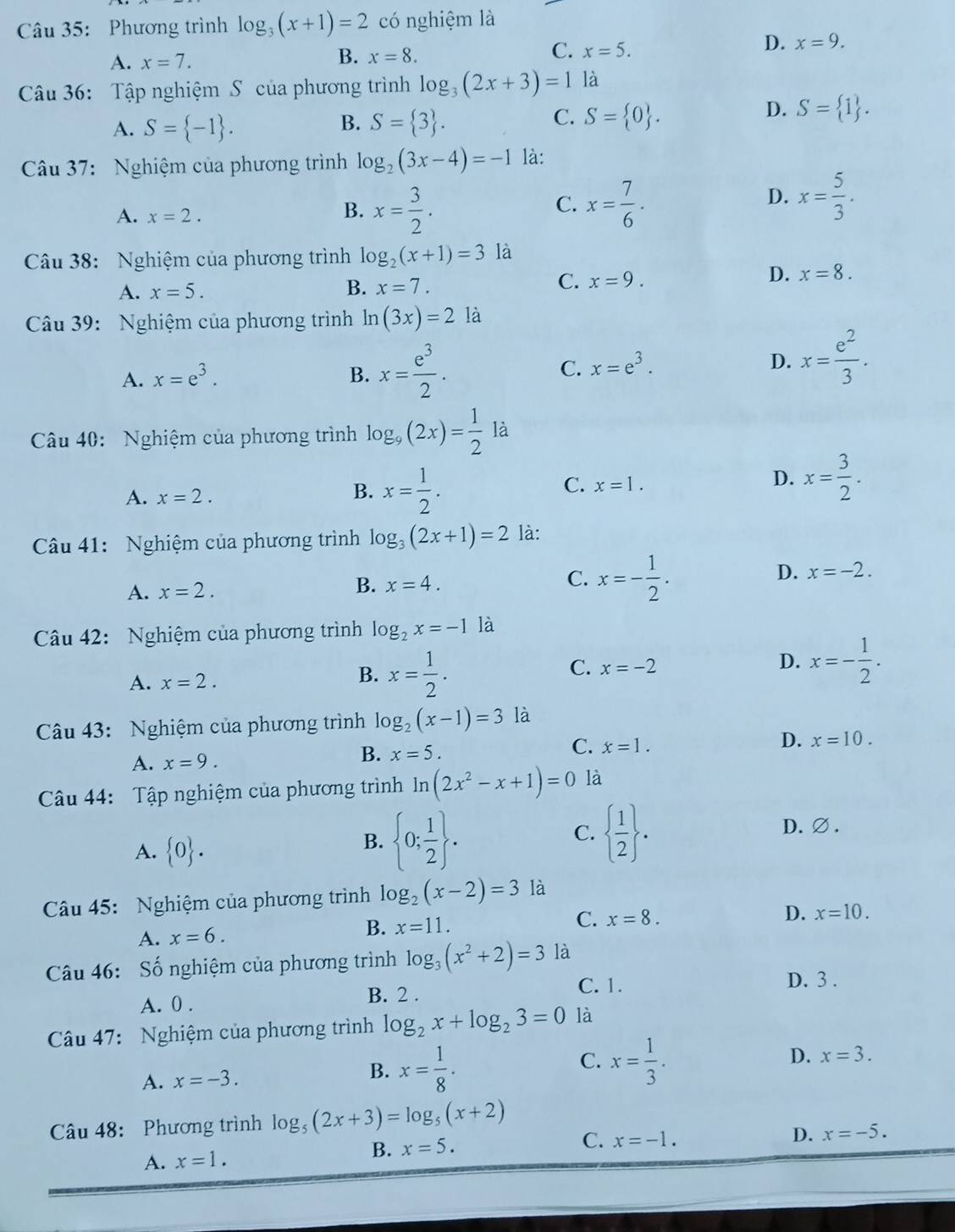 Phương trình log _3(x+1)=2 có nghiệm là
A. x=7.
B. x=8.
C. x=5.
D. x=9.
Câu 36: Tập nghiệm S của phương trình log _3(2x+3)=1 là
B.
C.
A. S= -1 . S= 3 . S= 0 .
D. S= 1 .
Câu 37: Nghiệm của phương trình log _2(3x-4)=-1 là:
A. x=2.
B. x= 3/2 . x= 7/6 .
C.
D. x= 5/3 .
Câu 38: Nghiệm của phương trình log _2(x+1)=31 là
C.
A. x=5. B. x=7. x=9.
D. x=8.
Câu 39: Nghiệm của phương trình ln (3x)=21a
A. x=e^3. B. x= e^3/2 . C. x=e^3. D. x= e^2/3 .
Câu 40: Nghiệm của phương trình log _9(2x)= 1/2 la
A. x=2.
B. x= 1/2 .
C. x=1.
D. x= 3/2 .
Câu 41: Nghiệm của phương trình log _3(2x+1)=2 là:
C.
A. x=2.
B. x=4. x=- 1/2 . D. x=-2.
Câu 42: Nghiệm của phương trình log _2x=-1 là
A. x=2. x= 1/2 . x=-2 D. x=- 1/2 .
B.
C.
Câu 43: Nghiệm của phương trình log _2(x-1)=3 là
C.
A. x=9.
B. x=5. x=1. D. x=10.
Câu 44: Tập nghiệm của phương trình ln (2x^2-x+1)=0 là
A.  0 .
B.  0; 1/2  .   1/2  .
C.
D.∅ .
Câu 45: Nghiệm của phương trình log _2(x-2)=3 là
D. x=10.
B.
A. x=6. x=11. C. x=8.
Câu 46: Số nghiệm của phương trình log _3(x^2+2)=3 là
A. 0 . B. 2 .
C. 1.
D. 3 .
Câu 47: Nghiệm của phương trình log _2x+log _23=0 là
A. x=-3. x= 1/8 . x= 1/3 . D. x=3.
B.
C.
Câu 48: Phương trình log _5(2x+3)=log _5(x+2)
A. x=1. B. x=5.
C. x=-1.
D. x=-5.