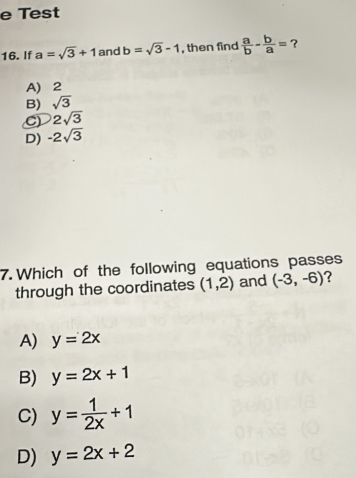 Test
16. If a=sqrt(3)+1 and b=sqrt(3)-1 , then find  a/b - b/a = ?
A) 2
B) sqrt(3)
C) 2sqrt(3)
D) -2sqrt(3)
7. Which of the following equations passes
through the coordinates (1,2) and (-3,-6) ?
A) y=2x
B) y=2x+1
C) y= 1/2x +1
D) y=2x+2