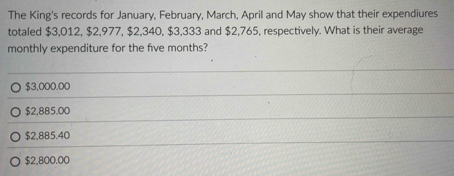 The King's records for January, February, March, April and May show that their expendiures
totaled $3,012, $2,977, $2,340, $3,333 and $2,765, respectively. What is their average
monthly expenditure for the five months?
$3,000.00
$2,885.00
$2,885.40
$2,800.00