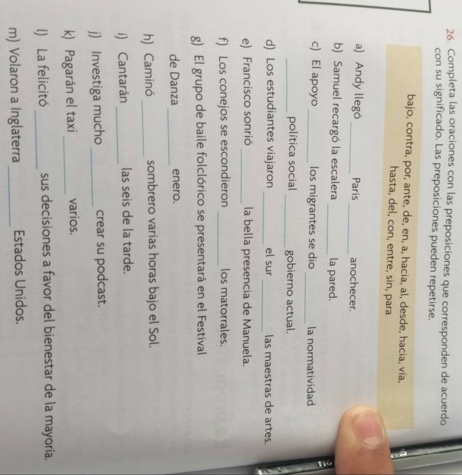 Completa las oraciones con las preposiciones que corresponden de acuerdo 
con su significado. Las preposiciones pueden repetirse. 
bajo, contra, por, ante, de, en, a, hacia, al, desde, hacia, vía, 
hasta, del, con, entre, sin, para 
a) Andy llegó _Paris _anochecer. 
b) Samuel recargó la escalera _la pared. 
_ 
c) El apoyo _los migrantes se dio la normatividad 
_política social _gobierno actual. 
_ 
d) Los estudiantes viajaron _el sur las maestras de artes. 
e) Francisco sonrió _la bella presencia de Manuela. 
f) Los conejos se escondieron _los matorrales. 
g) El grupo de baile folclórico se presentará en el Festival 
de Danza _enero. 
h) Caminó_ sombrero varias horas bajo el Sol. 
i) Cantarán_ las seis de la tarde. 
j) Investiga mucho _crear su podcast. 
k) Pagarán el taxi_ 
varios. 
l) La felicitó _sus decisiones a favor del bienestar de la mayoría. 
m) Volaron a Inglaterra _Estados Unidos.